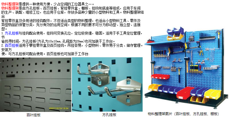 物料整理架是提供一種使用方便、少占空間的工位器具之一。 物料整理架是由方孔掛板、百頁掛板、背掛零件盒、棚板、掛鉤和底座等組成，應(yīng)用于車間 的生產(chǎn)、裝配、維修工位，也應(yīng)用于倉庫，存放多品種少量的小型物料和工具。物料整理架結(jié)合 背掛零件盒及多用途的掛鉤配件，不但適合類型的物料整理，也適合小型物料工具、零件及 異型物品的保管分類，充分有效的運(yùn)用空間。根據(jù)不同的要求可分為移動型、獨(dú)立型、連接型。 1.方孔掛板與掛鉤配合使用，掛鉤可變換孔位，定位較快捷，穩(wěn)固。適用于手工具定位管理，節(jié) 省找尋時(shí)間，方孔掛板(方孔為10x10mm,孔間距為28mm)也可加裝于工作臺。 2.百頁掛板適用于攀掛零件盒及百頁掛鉤。吊掛容易，小型物料、零件易于分類、儲存管理。安裝方 便，與方孔掛板可配合使用。百頁掛板也可加裝于工作臺.